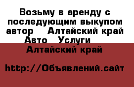 Возьму в аренду с последующим выкупом автор  - Алтайский край Авто » Услуги   . Алтайский край